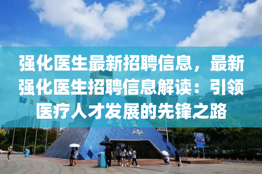 強(qiáng)化醫(yī)生最新招聘信息，最新強(qiáng)化醫(yī)生招聘信息解讀：引領(lǐng)醫(yī)療人才發(fā)展的先鋒之路液壓動(dòng)力機(jī)械,元件制造