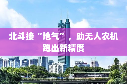 北斗接“地氣”，助無(wú)人農(nóng)機(jī)跑出新精度液壓動(dòng)力機(jī)械,元件制造