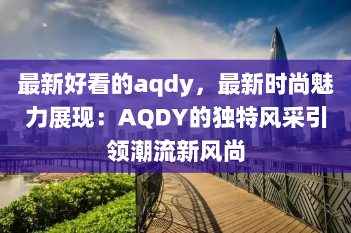 最新好看的aqdy，最新時(shí)尚魅力展現(xiàn)液壓動(dòng)力機(jī)械,元件制造：AQDY的獨(dú)特風(fēng)采引領(lǐng)潮流新風(fēng)尚
