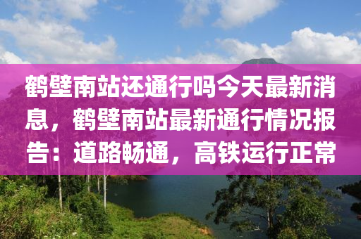 鶴壁南站還通行嗎今天最新消息，鶴壁南站最新通行情況報(bào)告：道路液壓動(dòng)力機(jī)械,元件制造暢通，高鐵運(yùn)行正常