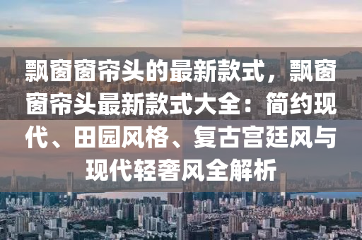 飄窗窗簾頭的最新款式，飄窗窗簾頭最新款式大全：簡約現(xiàn)代、田園風格、復古宮廷風與現(xiàn)代輕奢風全解析液壓動力機械,元件制造
