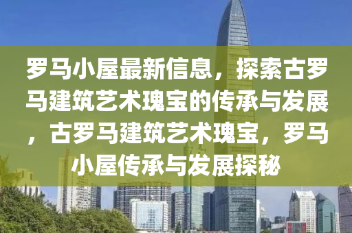 羅馬小屋最新信息，探索古羅馬建筑藝術(shù)瑰寶的傳承與發(fā)展，古羅馬建筑藝術(shù)瑰寶，羅馬小屋傳承與發(fā)展探秘液壓動力機械,元件制造