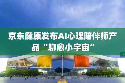 京東健康發(fā)布AI心理陪伴師產(chǎn)品“聊愈小宇宙”液壓動力機械,元件制造