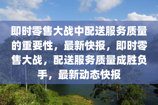 即時零售大戰(zhàn)中配送服務質量的重要性，最新快報，即時零售大戰(zhàn)，配送服務質量成勝負手，最新動態(tài)快報液壓動力機械,元件制造