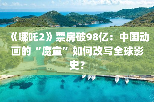 《哪吒2》票房破98億：中國動(dòng)畫的“魔童”如何改寫全球影史？液壓動(dòng)力機(jī)械,元件制造