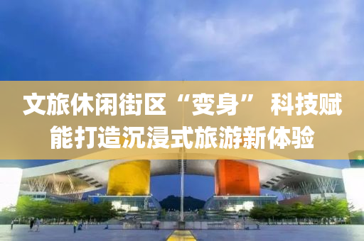 文旅休閑街區(qū)“變身” 科技賦能打造沉浸式旅游新體驗(yàn)液壓動(dòng)力機(jī)械,元件制造