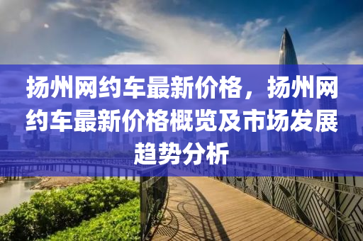 揚(yáng)州網(wǎng)約車最新價(jià)格，揚(yáng)州網(wǎng)約車最新價(jià)格概覽及市場(chǎng)發(fā)展趨勢(shì)分析液壓動(dòng)力機(jī)械,元件制造