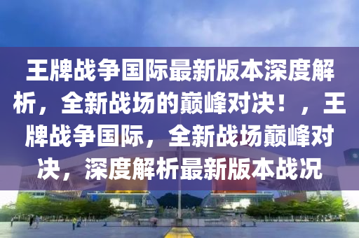 王牌戰(zhàn)爭國際最新版本深度解析，全新戰(zhàn)場的巔峰對決！，王牌戰(zhàn)爭國際，全新戰(zhàn)場巔峰對決，深度解析最新版本戰(zhàn)況液壓動力機(jī)械,元件制造