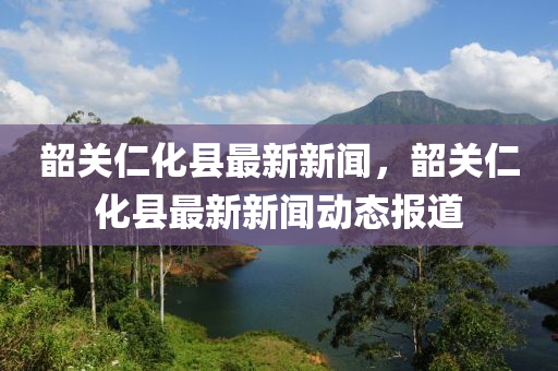 韶關(guān)仁化縣最新新聞，韶關(guān)仁化縣最新新液壓動力機械,元件制造聞動態(tài)報道