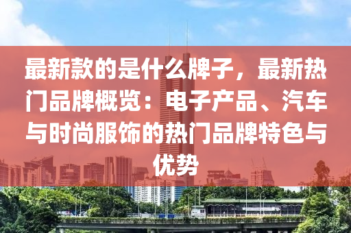 最新款的是什么牌子，最新熱門品牌概覽：電子產(chǎn)品、汽車與時(shí)尚服飾的熱門品牌特色與優(yōu)勢(shì)液壓動(dòng)力機(jī)械,元件制造