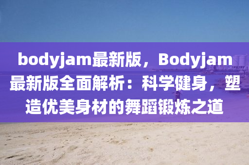 bodyjam最新版，Bodyjam最新版全面解析：科學(xué)健身，塑造優(yōu)美身材的舞蹈鍛煉之道液壓動(dòng)力機(jī)械,元件制造