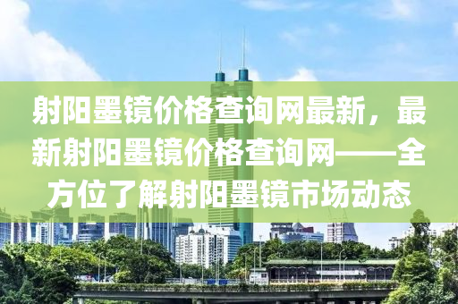 射陽(yáng)墨鏡價(jià)格查詢(xún)網(wǎng)最新，最新射陽(yáng)墨鏡價(jià)格查詢(xún)網(wǎng)——全方位了解射陽(yáng)墨鏡市場(chǎng)動(dòng)態(tài)液壓動(dòng)力機(jī)械,元件制造