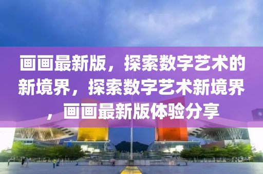 畫(huà)畫(huà)最新版，探索數(shù)字藝術(shù)的新境界，探索數(shù)字藝術(shù)新境界，畫(huà)畫(huà)最新版體驗(yàn)分享液壓動(dòng)力機(jī)械,元件制造