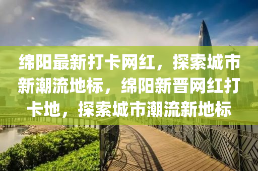 綿陽最新打卡網(wǎng)紅，探索城市新潮流地標，綿陽新液壓動力機械,元件制造晉網(wǎng)紅打卡地，探索城市潮流新地標