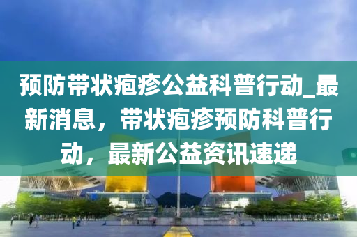 預(yù)防帶狀皰疹公益科普行動_最新消息，帶狀皰疹預(yù)防科普行動，液壓動力機(jī)械,元件制造最新公益資訊速遞