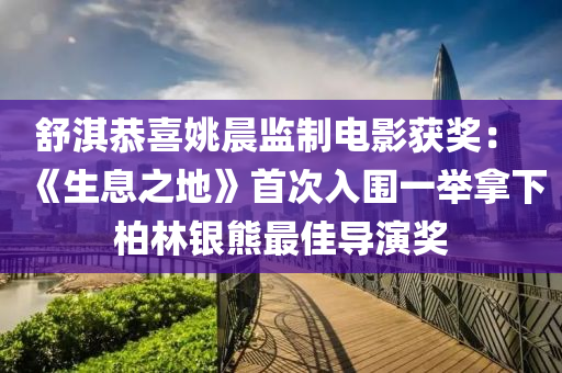 舒淇恭喜姚晨監(jiān)制電影獲獎： 《生息之地》首次入圍一舉拿下柏林銀熊最佳導演獎液壓動力機械,元件制造