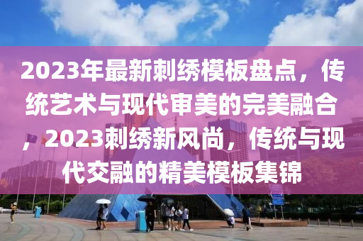 2023年最新刺繡模板盤點，傳統(tǒng)藝術與現代審美的完美融合，2023刺繡新風尚，傳統(tǒng)與現代交融的精美模板集錦液壓動力機械,元件制造