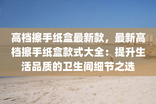 高檔擦手紙盒最新款，最新高檔擦手紙盒款式大全：提升生活品質(zhì)的衛(wèi)生間細(xì)節(jié)之選液壓動(dòng)力機(jī)械,元件制造