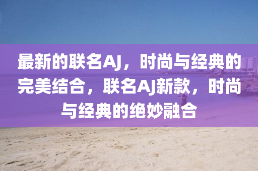 最新的聯(lián)名AJ，時(shí)尚與經(jīng)典的完美結(jié)合，聯(lián)名AJ新款，時(shí)尚與經(jīng)典的絕妙融合液壓動(dòng)力機(jī)械,元件制造