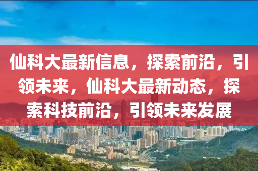 仙科大最新信息，探索前沿，引領(lǐng)未來，仙科大最新動態(tài)，探索科技前沿，引領(lǐng)未來發(fā)展液壓動力機械,元件制造