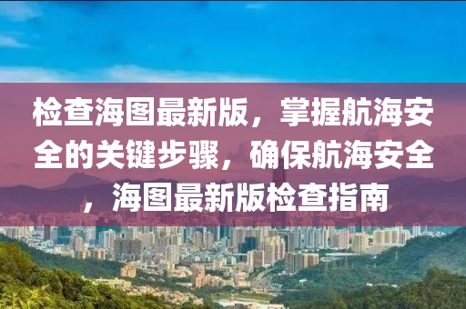 檢查海圖最新版，掌握航海安全的液壓動(dòng)力機(jī)械,元件制造關(guān)鍵步驟，確保航海安全，海圖最新版檢查指南