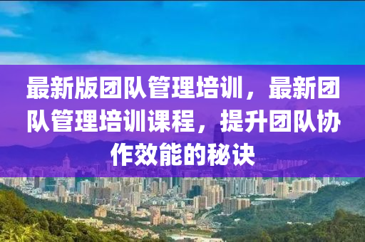 最新版團(tuán)隊管理培訓(xùn)，最新團(tuán)隊管理培訓(xùn)課程，提升團(tuán)隊協(xié)作效能的秘訣液壓動力機械,元件制造