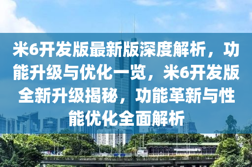 米6開發(fā)版最新版深度解析，功能升級與優(yōu)化一覽，米6開發(fā)版全新升級揭秘，功能革新與性能優(yōu)化全面解析液壓動力機械,元件制造