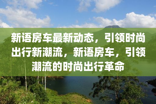新語(yǔ)房車(chē)最新動(dòng)態(tài)，引領(lǐng)時(shí)尚出行新潮流，新語(yǔ)房車(chē)，引領(lǐng)潮流的時(shí)尚出行革命液壓動(dòng)力機(jī)械,元件制造