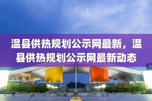 溫縣供熱規(guī)劃公示網(wǎng)最新，溫縣供熱規(guī)劃公示網(wǎng)最新動態(tài)液壓動力機械,元件制造