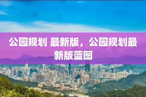 公園規(guī)劃 最液壓動力機械,元件制造新版，公園規(guī)劃最新版藍圖