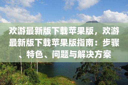 歡游最新版下載蘋果版，歡游最新版下載蘋果版指南：步驟、特色、問題與解決方案液壓動力機械,元件制造