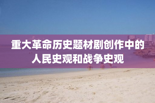重大革命歷史題材液壓動力機械,元件制造劇創(chuàng)作中的人民史觀和戰(zhàn)爭史觀