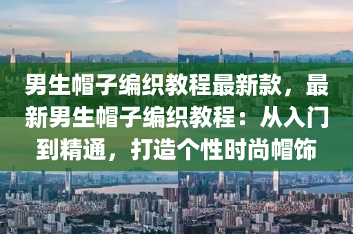 男生帽子編織教程最新款，最新男生帽子編織教程：從入門到精通，打造個(gè)性時(shí)尚帽飾液壓動(dòng)力機(jī)械,元件制造