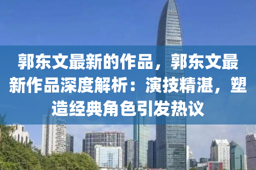 郭東文最新的作品，郭東文最新作品深度解析：演技精湛，塑造經(jīng)典角色引發(fā)熱議液壓動(dòng)力機(jī)械,元件制造