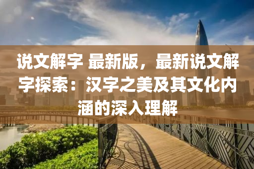 說(shuō)文解字 最新版，最新說(shuō)文解字探索：漢字之美及其文化內(nèi)涵的深入理解液壓動(dòng)力機(jī)械,元件制造