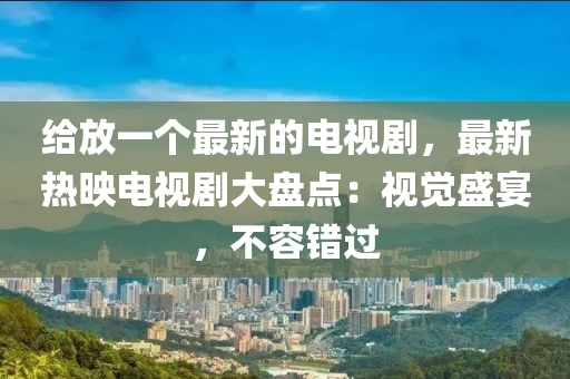 給放一個最新的電視劇，最新熱映電視劇大盤點：液壓動力機械,元件制造視覺盛宴，不容錯過