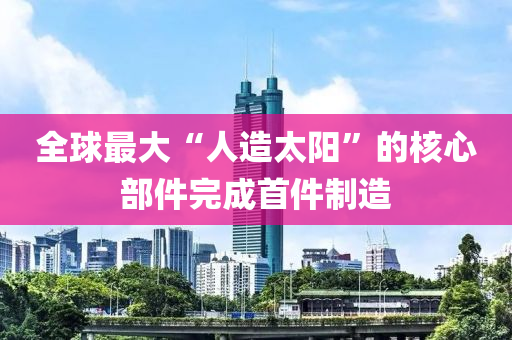 全球最大“人造太陽”的核心部件完成首件制造液壓動力機械,元件制造