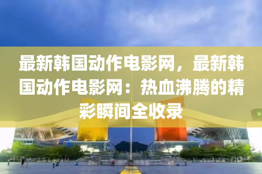 最新韓國動(dòng)作電影網(wǎng)，最新韓國動(dòng)作電影網(wǎng)：熱血沸騰的精彩瞬間全收錄液壓動(dòng)力機(jī)械,元件制造
