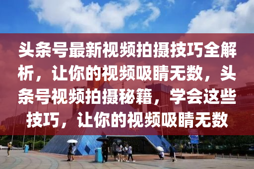 頭條號最新視頻拍攝技巧全解析，讓你的視頻吸睛無數(shù)，頭條號視頻拍攝秘籍，學(xué)會這些技巧，讓你的視頻吸睛無數(shù)液壓動力機械,元件制造