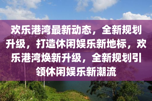 歡樂(lè)港灣最新動(dòng)態(tài)，全新規(guī)劃升級(jí)，打造休閑娛樂(lè)新地標(biāo)，歡樂(lè)港灣煥新升級(jí)，全新規(guī)劃引領(lǐng)休閑娛樂(lè)新潮流液壓動(dòng)力機(jī)械,元件制造