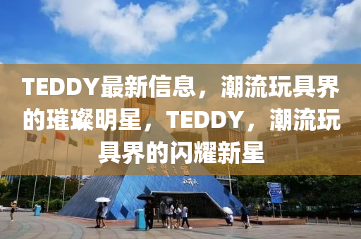 TEDDY最新信息，潮流玩具界的璀璨明星，TEDDY，潮流玩具界的閃耀新星液壓動(dòng)力機(jī)械,元件制造