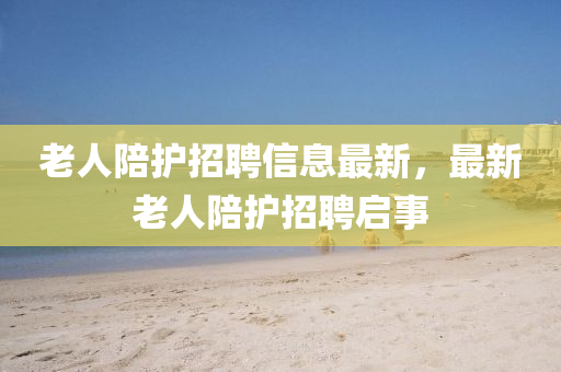 老人陪護招聘信息最新，最新老人陪護招聘啟事液壓動力機械,元件制造