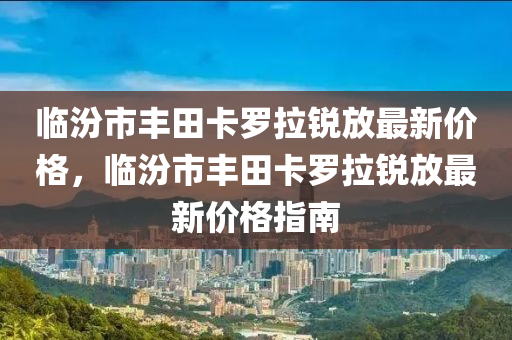臨汾市豐田卡羅拉銳放最新價格，臨汾市豐田卡羅拉銳放最新價格指南液壓動力機(jī)械,元件制造