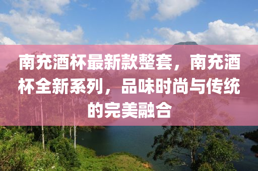 南充酒杯最新款整套，南充酒液壓動(dòng)力機(jī)械,元件制造杯全新系列，品味時(shí)尚與傳統(tǒng)的完美融合