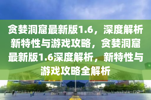 貪婪洞窟最新版1.6，深度解析新特性與游戲攻略，貪婪洞窟最新版1.6深度解析，新特性與游戲攻略全解析液壓動(dòng)力機(jī)械,元件制造