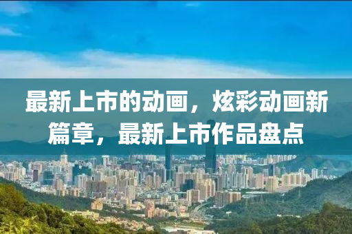 最新上市的動(dòng)畫，炫彩動(dòng)畫新篇章，最新上市作品盤點(diǎn)液壓動(dòng)力機(jī)械,元件制造