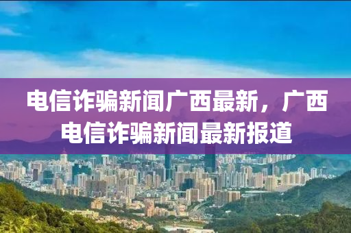 電信詐騙新聞廣西最新，廣西電信詐騙新聞最新報(bào)道液壓動(dòng)力機(jī)械,元件制造