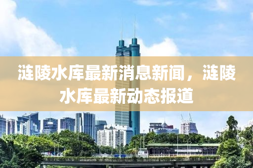 漣陵水庫(kù)最新消息新聞，漣陵水庫(kù)最新動(dòng)態(tài)報(bào)道液壓動(dòng)力機(jī)械,元件制造
