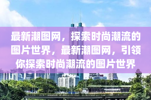 最新潮圖網(wǎng)，探索時(shí)尚潮流的圖片世界，最新潮圖網(wǎng)，引領(lǐng)你探索時(shí)尚潮流的圖片世界液壓動力機(jī)械,元件制造