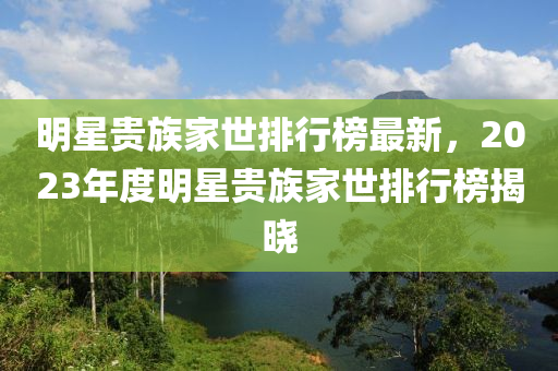 明星貴族家世排行榜最新，2023年度明星貴族家世排行榜揭曉液壓動力機械,元件制造